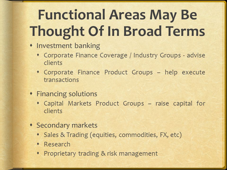Functional Areas May Be Thought Of In Broad Terms  Investment banking  Corporate Finance Coverage / Industry Groups - advise clients  Corporate Finance Product Groups – help execute transactions  Financing solutions  Capital Markets Product Groups – raise capital for clients  Secondary markets  Sales & Trading (equities, commodities, FX, etc)  Research  Proprietary trading & risk management