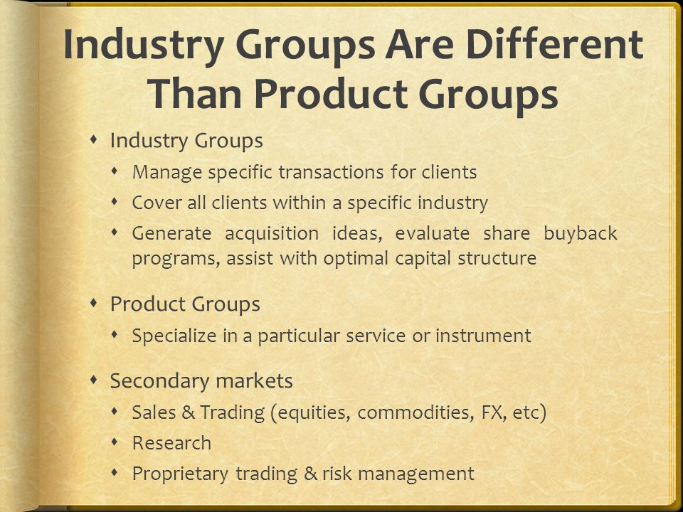Industry Groups Are Different Than Product Groups  Industry Groups  Manage specific transactions for clients  Cover all clients within a specific industry  Generate acquisition ideas, evaluate share buyback programs, assist with optimal capital structure  Product Groups  Specialize in a particular service or instrument  Secondary markets  Sales & Trading (equities, commodities, FX, etc)  Research  Proprietary trading & risk management