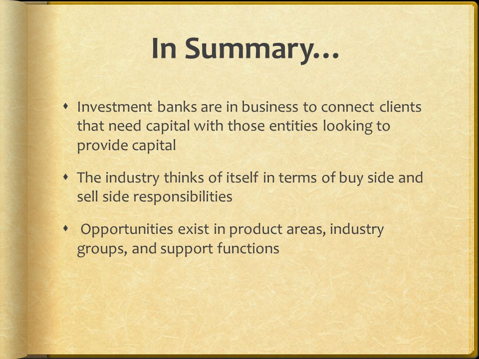 In Summary…  Investment banks are in business to connect clients that need capital with those entities looking to provide capital  The industry thinks of itself in terms of buy side and sell side responsibilities  Opportunities exist in product areas, industry groups, and support functions