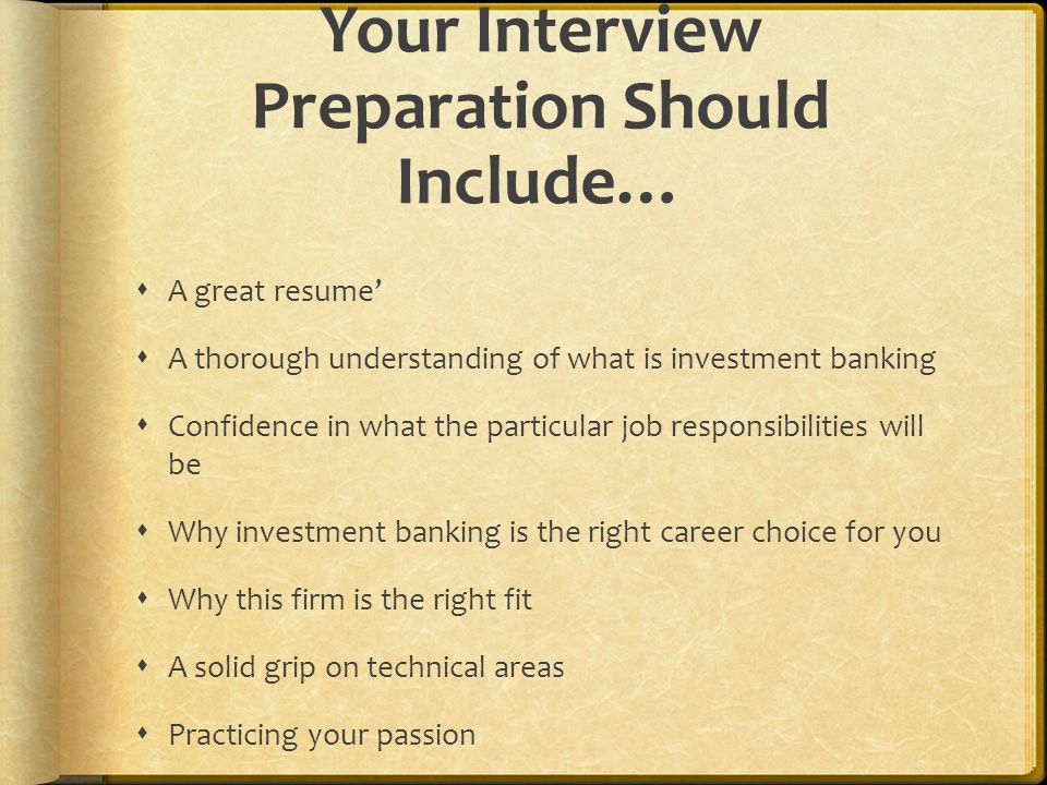 Your Interview Preparation Should Include…  A great resume’  A thorough understanding of what is investment banking  Confidence in what the particular job responsibilities will be  Why investment banking is the right career choice for you  Why this firm is the right fit  A solid grip on technical areas  Practicing your passion