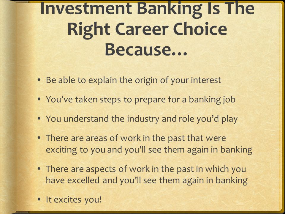 Investment Banking Is The Right Career Choice Because…  Be able to explain the origin of your interest  You’ve taken steps to prepare for a banking job  You understand the industry and role you’d play  There are areas of work in the past that were exciting to you and you’ll see them again in banking  There are aspects of work in the past in which you have excelled and you’ll see them again in banking  It excites you!