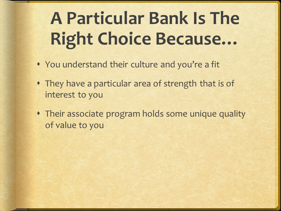 A Particular Bank Is The Right Choice Because…  You understand their culture and you’re a fit  They have a particular area of strength that is of interest to you  Their associate program holds some unique quality of value to you