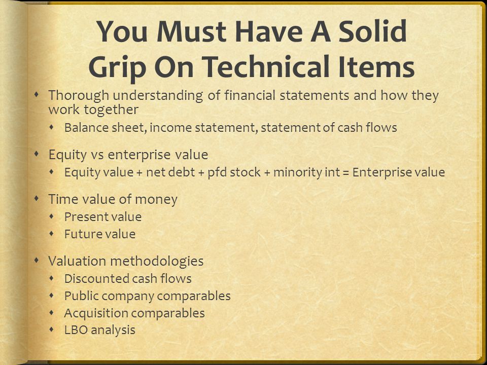 You Must Have A Solid Grip On Technical Items  Thorough understanding of financial statements and how they work together  Balance sheet, income statement, statement of cash flows  Equity vs enterprise value  Equity value + net debt + pfd stock + minority int = Enterprise value  Time value of money  Present value  Future value  Valuation methodologies  Discounted cash flows  Public company comparables  Acquisition comparables  LBO analysis