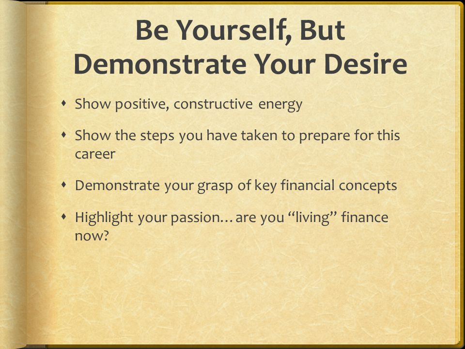 Be Yourself, But Demonstrate Your Desire  Show positive, constructive energy  Show the steps you have taken to prepare for this career  Demonstrate your grasp of key financial concepts  Highlight your passion…are you living finance now
