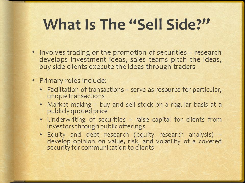 What Is The Sell Side  Involves trading or the promotion of securities – research develops investment ideas, sales teams pitch the ideas, buy side clients execute the ideas through traders  Primary roles include:  Facilitation of transactions – serve as resource for particular, unique transactions  Market making – buy and sell stock on a regular basis at a publicly quoted price  Underwriting of securities – raise capital for clients from investors through public offerings  Equity and debt research (equity research analysis) – develop opinion on value, risk, and volatility of a covered security for communication to clients