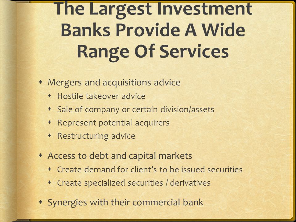 The Largest Investment Banks Provide A Wide Range Of Services  Mergers and acquisitions advice  Hostile takeover advice  Sale of company or certain division/assets  Represent potential acquirers  Restructuring advice  Access to debt and capital markets  Create demand for client’s to be issued securities  Create specialized securities / derivatives  Synergies with their commercial bank