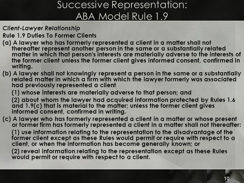 Successive Representation: ABA Model Rule 1.9 Client-Lawyer Relationship Rule 1.9 Duties To Former Clients (a) A lawyer who has formerly represented a client in a matter shall not thereafter represent another person in the same or a substantially related matter in which that person s interests are materially adverse to the interests of the former client unless the former client gives informed consent, confirmed in writing.