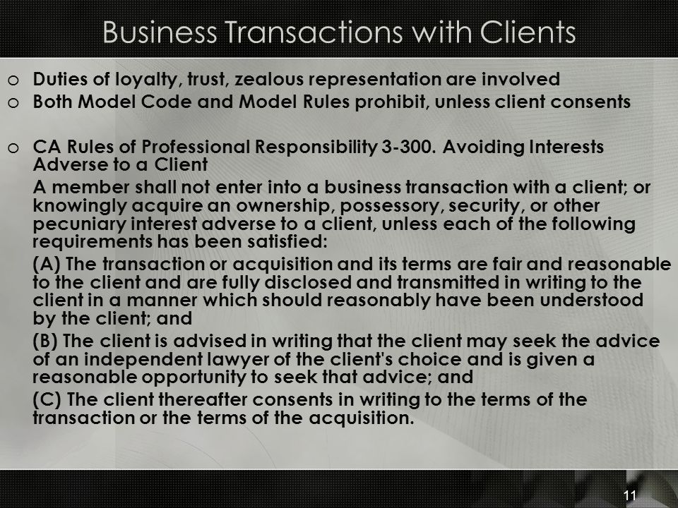 Business Transactions with Clients o Duties of loyalty, trust, zealous representation are involved o Both Model Code and Model Rules prohibit, unless client consents o CA Rules of Professional Responsibility