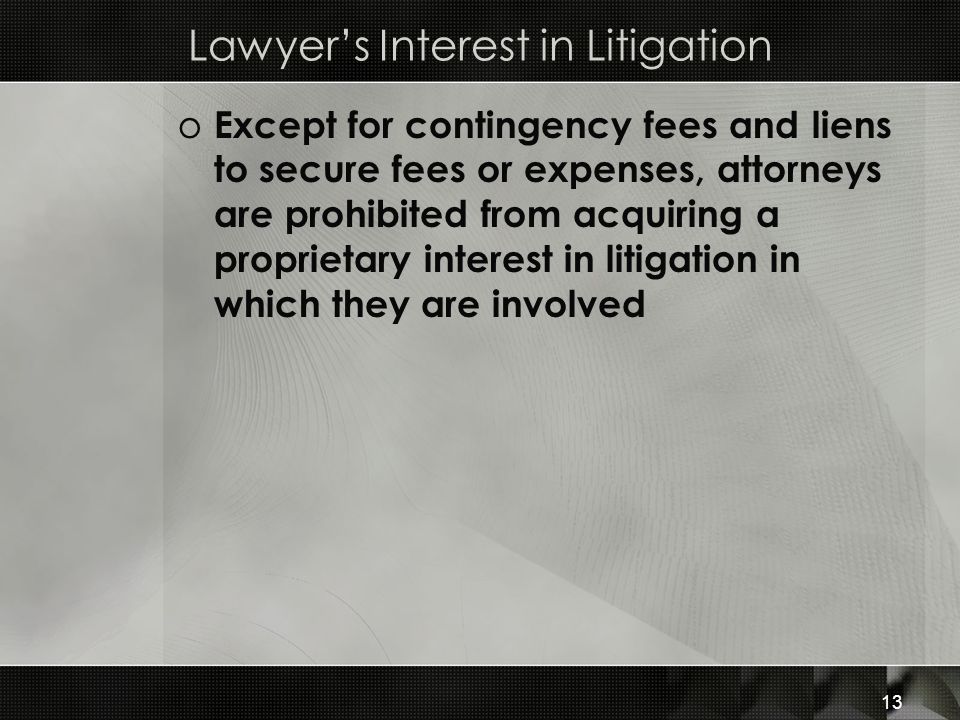 Lawyer’s Interest in Litigation o Except for contingency fees and liens to secure fees or expenses, attorneys are prohibited from acquiring a proprietary interest in litigation in which they are involved 13
