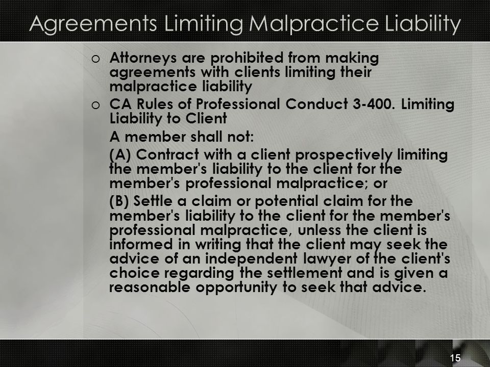 Agreements Limiting Malpractice Liability o Attorneys are prohibited from making agreements with clients limiting their malpractice liability o CA Rules of Professional Conduct