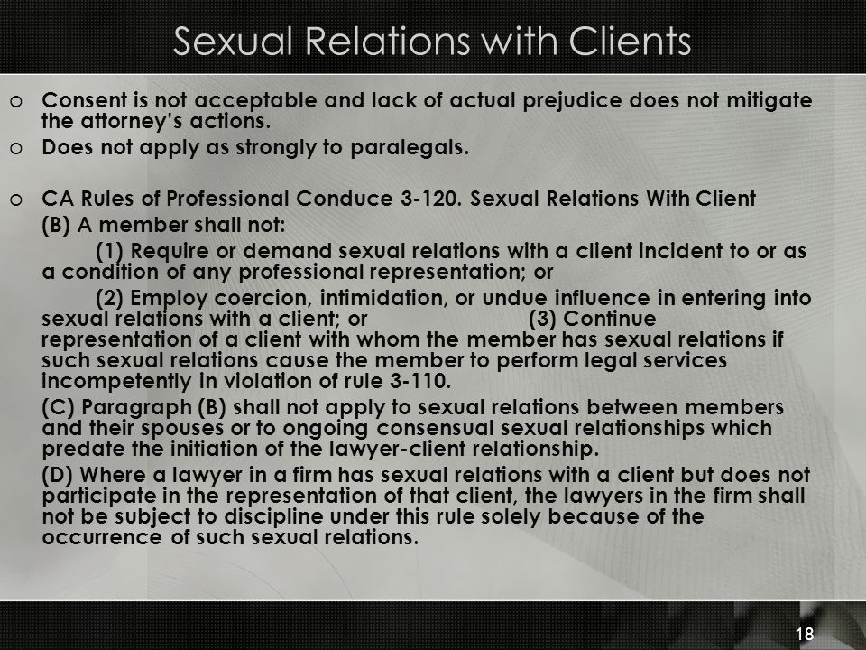 Sexual Relations with Clients o Consent is not acceptable and lack of actual prejudice does not mitigate the attorney’s actions.
