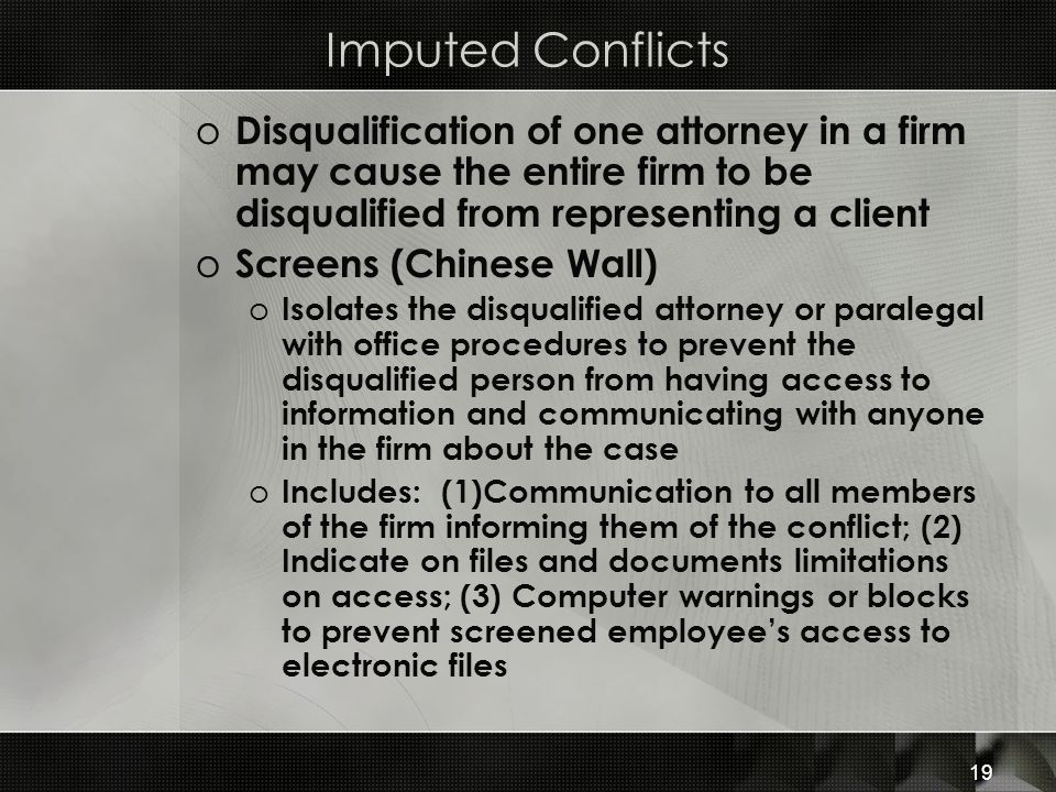 Imputed Conflicts o Disqualification of one attorney in a firm may cause the entire firm to be disqualified from representing a client o Screens (Chinese Wall) o Isolates the disqualified attorney or paralegal with office procedures to prevent the disqualified person from having access to information and communicating with anyone in the firm about the case o Includes: (1)Communication to all members of the firm informing them of the conflict; (2) Indicate on files and documents limitations on access; (3) Computer warnings or blocks to prevent screened employee’s access to electronic files 19
