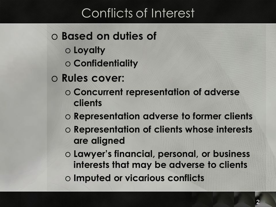 o Based on duties of o Loyalty o Confidentiality o Rules cover: o Concurrent representation of adverse clients o Representation adverse to former clients o Representation of clients whose interests are aligned o Lawyer’s financial, personal, or business interests that may be adverse to clients o Imputed or vicarious conflicts 2