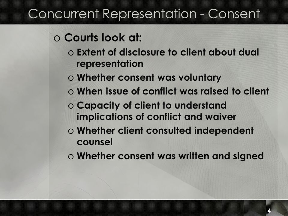 Concurrent Representation - Consent o Courts look at: o Extent of disclosure to client about dual representation o Whether consent was voluntary o When issue of conflict was raised to client o Capacity of client to understand implications of conflict and waiver o Whether client consulted independent counsel o Whether consent was written and signed 4