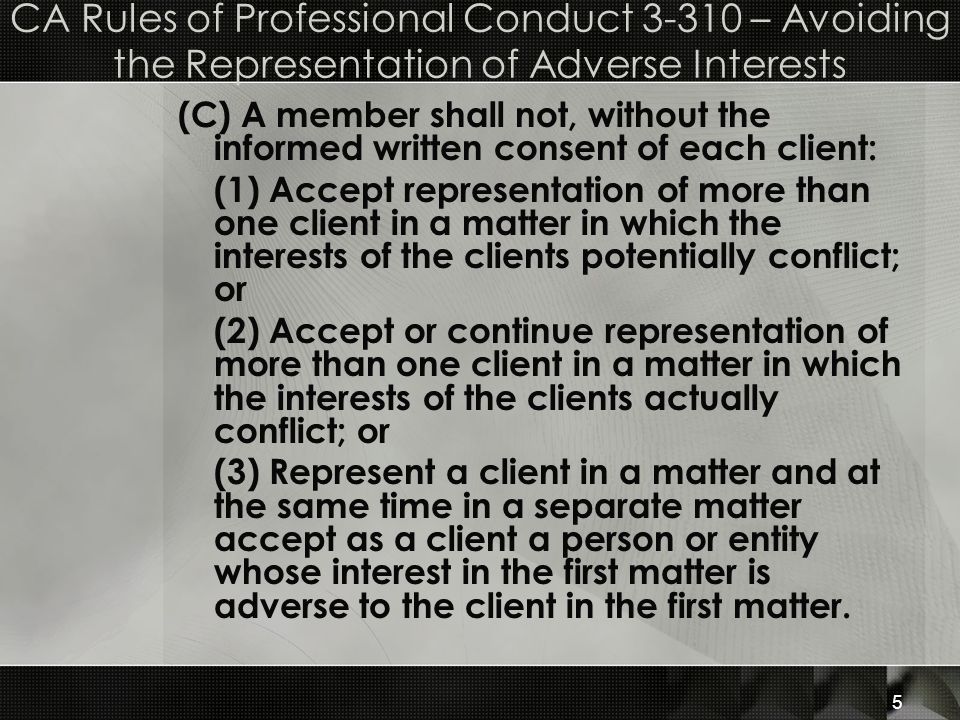 CA Rules of Professional Conduct – Avoiding the Representation of Adverse Interests (C) A member shall not, without the informed written consent of each client: (1) Accept representation of more than one client in a matter in which the interests of the clients potentially conflict; or (2) Accept or continue representation of more than one client in a matter in which the interests of the clients actually conflict; or (3) Represent a client in a matter and at the same time in a separate matter accept as a client a person or entity whose interest in the first matter is adverse to the client in the first matter.