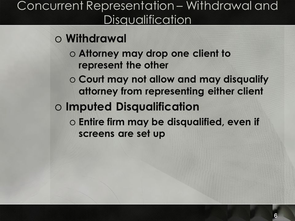 Concurrent Representation – Withdrawal and Disqualification o Withdrawal o Attorney may drop one client to represent the other o Court may not allow and may disqualify attorney from representing either client o Imputed Disqualification o Entire firm may be disqualified, even if screens are set up 6