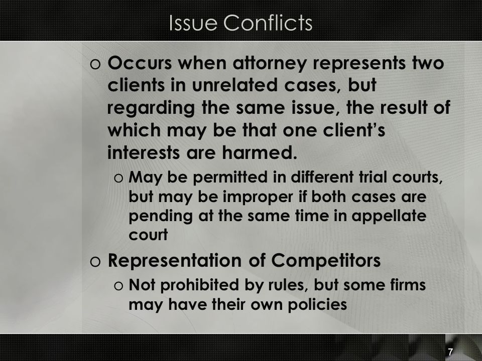 Issue Conflicts o Occurs when attorney represents two clients in unrelated cases, but regarding the same issue, the result of which may be that one client’s interests are harmed.