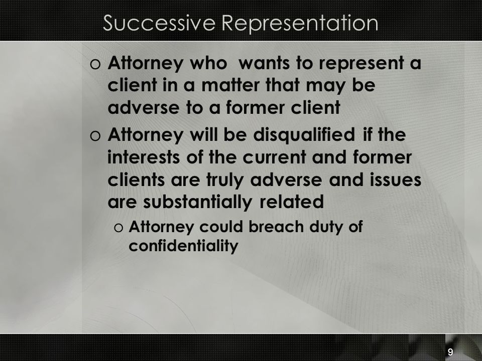 Successive Representation o Attorney who wants to represent a client in a matter that may be adverse to a former client o Attorney will be disqualified if the interests of the current and former clients are truly adverse and issues are substantially related o Attorney could breach duty of confidentiality 9