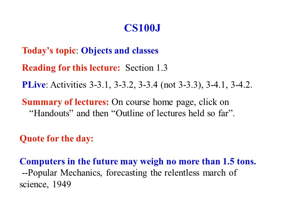 CS100J Today’s topic: Objects and classes Reading for this lecture: Section 1.3 PLive: Activities 3-3.1, 3-3.2, (not 3-3.3), 3-4.1,