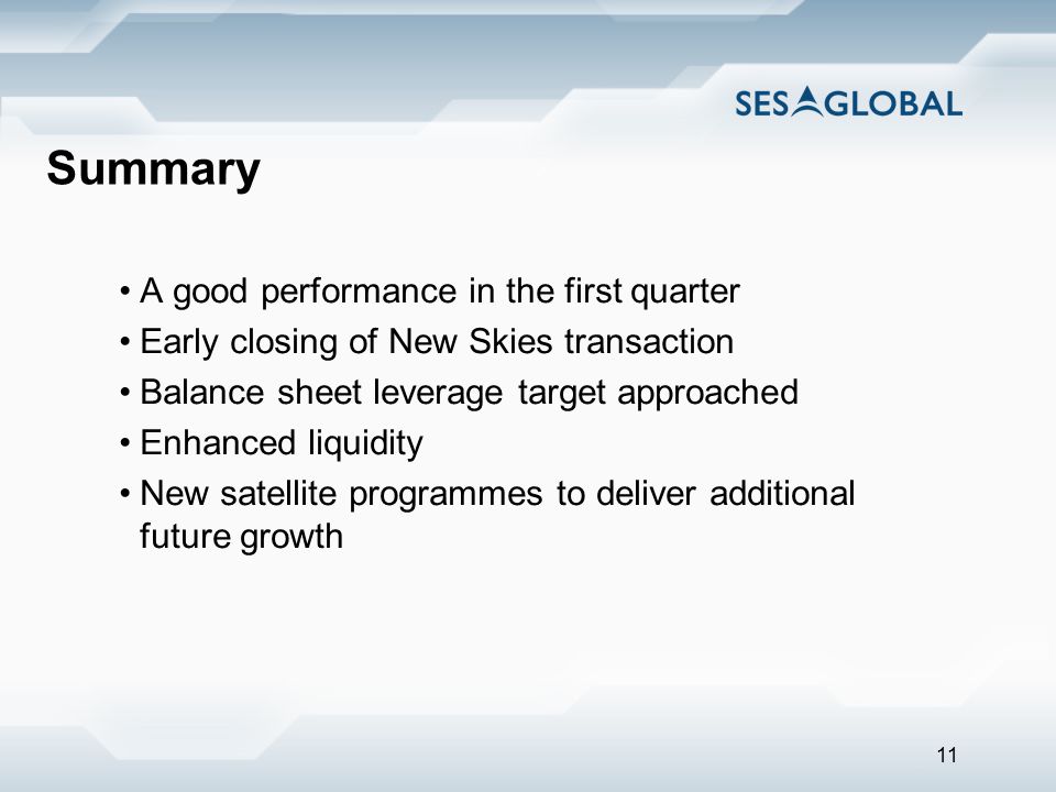 11 Summary A good performance in the first quarter Early closing of New Skies transaction Balance sheet leverage target approached Enhanced liquidity New satellite programmes to deliver additional future growth