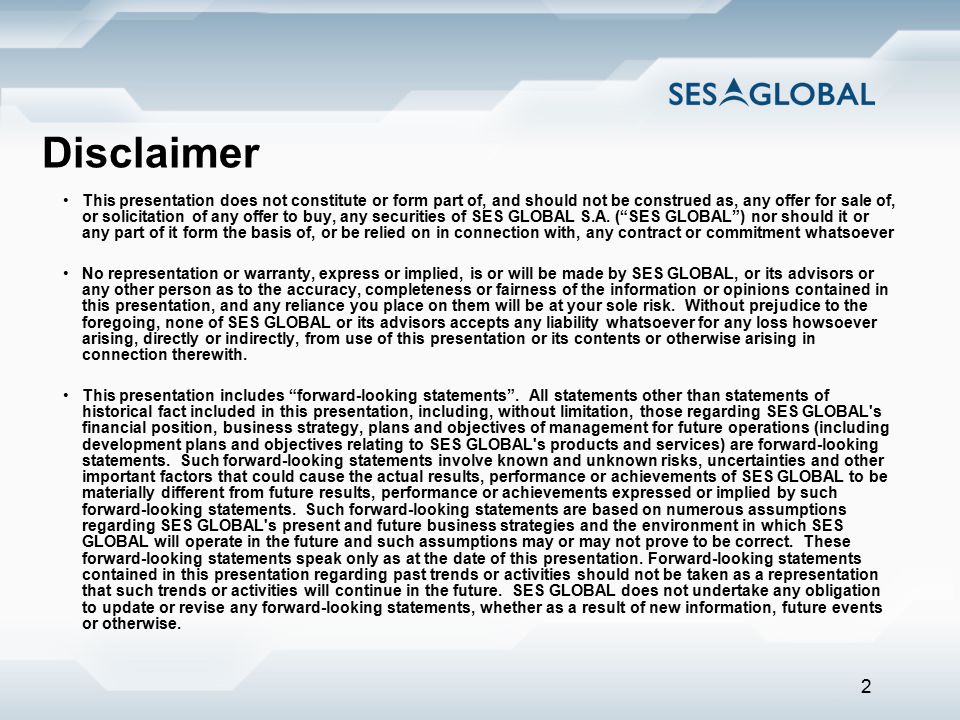 2 Disclaimer This presentation does not constitute or form part of, and should not be construed as, any offer for sale of, or solicitation of any offer to buy, any securities of SES GLOBAL S.A.