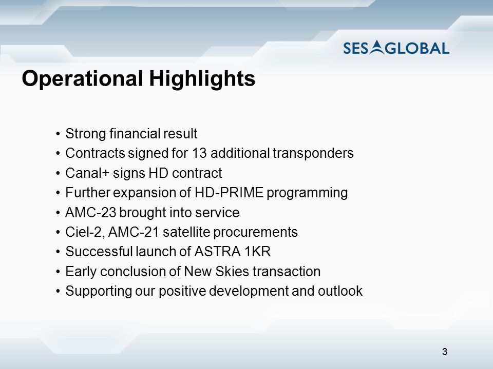 3 Operational Highlights Strong financial result Contracts signed for 13 additional transponders Canal+ signs HD contract Further expansion of HD-PRIME programming AMC-23 brought into service Ciel-2, AMC-21 satellite procurements Successful launch of ASTRA 1KR Early conclusion of New Skies transaction Supporting our positive development and outlook