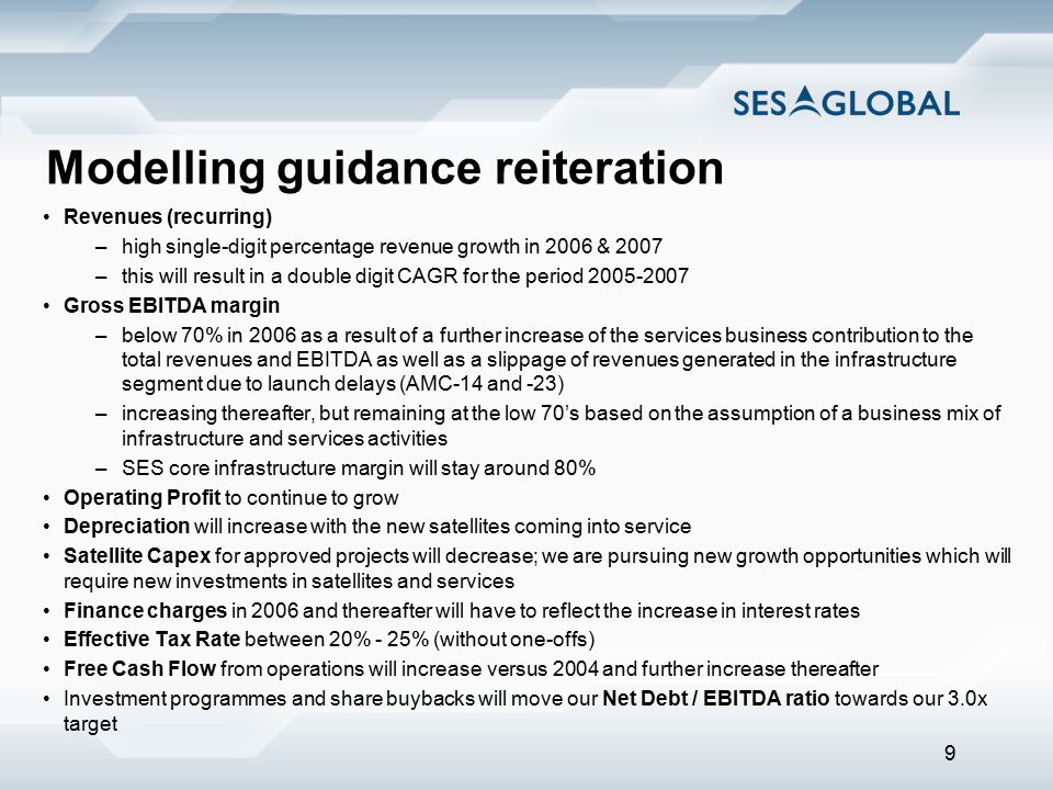 9 Modelling guidance reiteration Revenues (recurring) –high single-digit percentage revenue growth in 2006 & 2007 –this will result in a double digit CAGR for the period Gross EBITDA margin –below 70% in 2006 as a result of a further increase of the services business contribution to the total revenues and EBITDA as well as a slippage of revenues generated in the infrastructure segment due to launch delays (AMC-14 and -23) –increasing thereafter, but remaining at the low 70’s based on the assumption of a business mix of infrastructure and services activities –SES core infrastructure margin will stay around 80% Operating Profit to continue to grow Depreciation will increase with the new satellites coming into service Satellite Capex for approved projects will decrease; we are pursuing new growth opportunities which will require new investments in satellites and services Finance charges in 2006 and thereafter will have to reflect the increase in interest rates Effective Tax Rate between 20% - 25% (without one-offs) Free Cash Flow from operations will increase versus 2004 and further increase thereafter Investment programmes and share buybacks will move our Net Debt / EBITDA ratio towards our 3.0x target