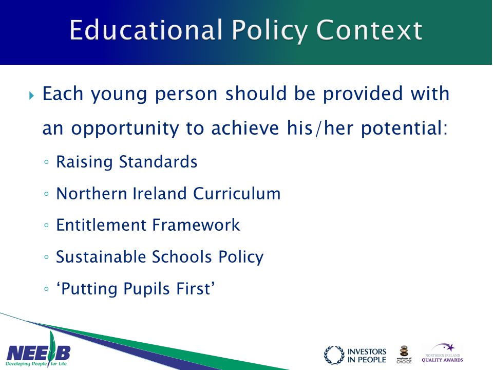  Each young person should be provided with an opportunity to achieve his/her potential: ◦ Raising Standards ◦ Northern Ireland Curriculum ◦ Entitlement Framework ◦ Sustainable Schools Policy ◦ ‘Putting Pupils First’