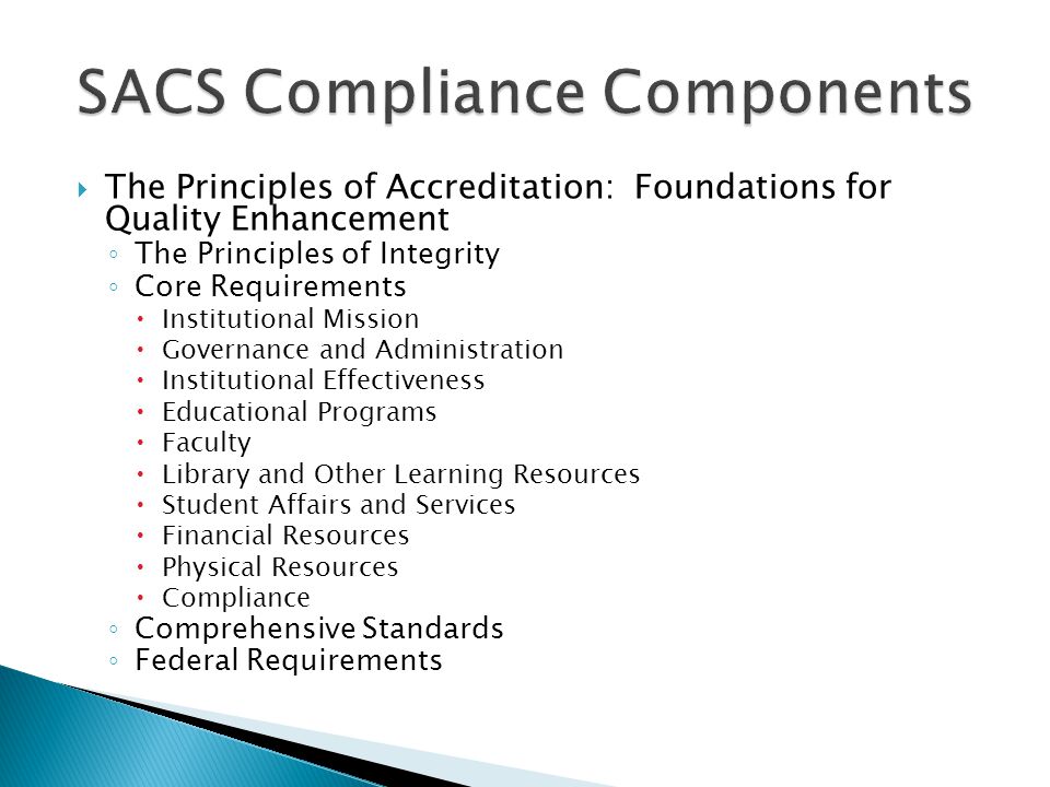  The Principles of Accreditation: Foundations for Quality Enhancement ◦ The Principles of Integrity ◦ Core Requirements  Institutional Mission  Governance and Administration  Institutional Effectiveness  Educational Programs  Faculty  Library and Other Learning Resources  Student Affairs and Services  Financial Resources  Physical Resources  Compliance ◦ Comprehensive Standards ◦ Federal Requirements