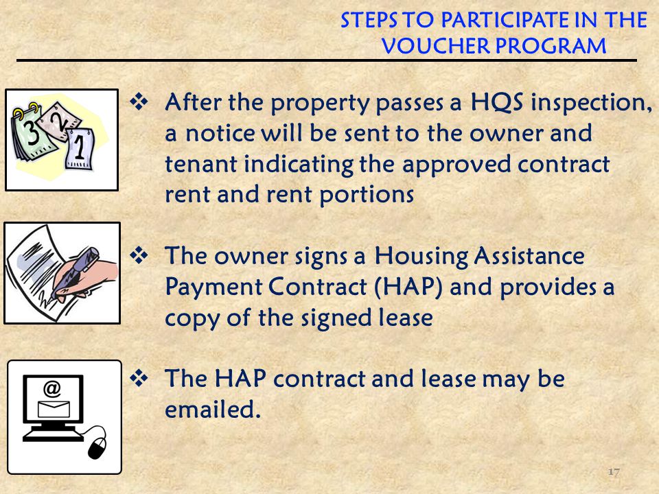 STEPS TO PARTICIPATE IN THE VOUCHER PROGRAM  After the property passes a HQS inspection, a notice will be sent to the owner and tenant indicating the approved contract rent and rent portions  The owner signs a Housing Assistance Payment Contract (HAP) and provides a copy of the signed lease  The HAP contract and lease may be  ed.
