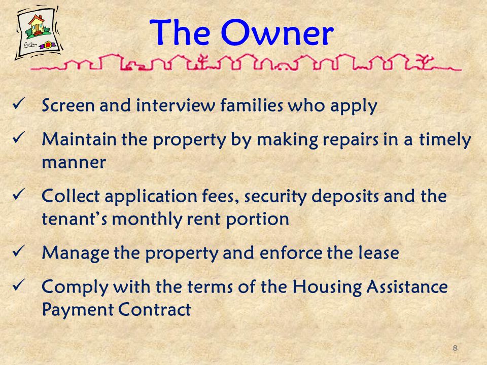 The Owner Screen and interview families who apply Maintain the property by making repairs in a timely manner Collect application fees, security deposits and the tenant’s monthly rent portion Manage the property and enforce the lease Comply with the terms of the Housing Assistance Payment Contract 8