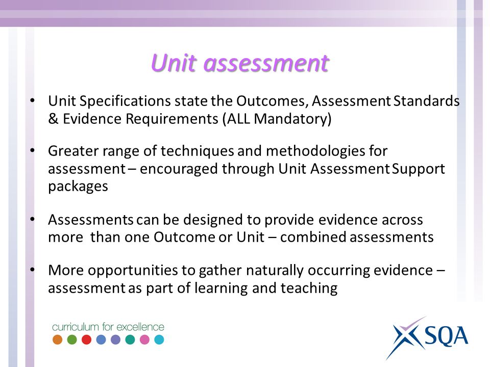 Unit assessment Unit Specifications state the Outcomes, Assessment Standards & Evidence Requirements (ALL Mandatory) Greater range of techniques and methodologies for assessment – encouraged through Unit Assessment Support packages Assessments can be designed to provide evidence across more than one Outcome or Unit – combined assessments More opportunities to gather naturally occurring evidence – assessment as part of learning and teaching