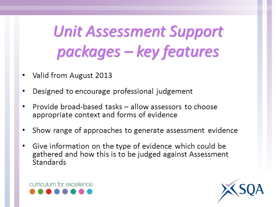 Unit Assessment Support packages – key features Valid from August 2013 Designed to encourage professional judgement Provide broad-based tasks – allow assessors to choose appropriate context and forms of evidence Show range of approaches to generate assessment evidence Give information on the type of evidence which could be gathered and how this is to be judged against Assessment Standards