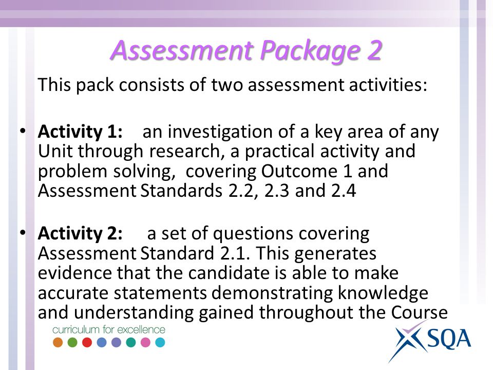Assessment Package 2 This pack consists of two assessment activities: Activity 1: an investigation of a key area of any Unit through research, a practical activity and problem solving, covering Outcome 1 and Assessment Standards 2.2, 2.3 and 2.4 Activity 2: a set of questions covering Assessment Standard 2.1.