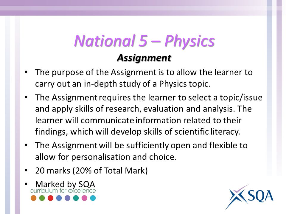 National 5 – Physics Assignment The purpose of the Assignment is to allow the learner to carry out an in-depth study of a Physics topic.