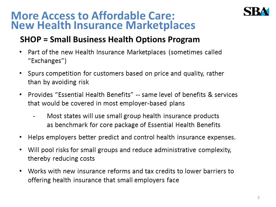More Access to Affordable Care: New Health Insurance Marketplaces SHOP = Small Business Health Options Program Part of the new Health Insurance Marketplaces (sometimes called Exchanges ) Spurs competition for customers based on price and quality, rather than by avoiding risk Provides Essential Health Benefits -- same level of benefits & services that would be covered in most employer-based plans -Most states will use small group health insurance products as benchmark for core package of Essential Health Benefits Helps employers better predict and control health insurance expenses.