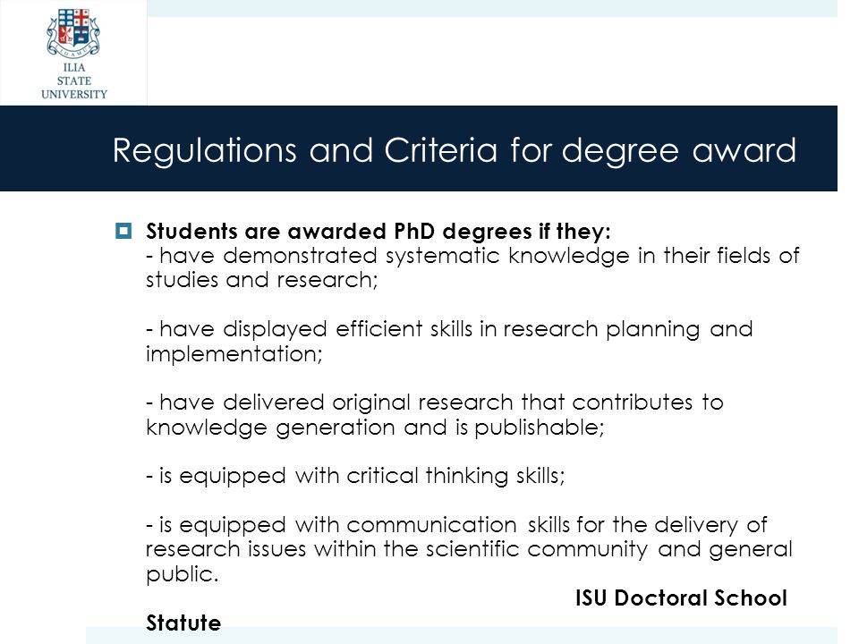 Regulations and Criteria for degree award  Students are awarded PhD degrees if they: - have demonstrated systematic knowledge in their fields of studies and research; - have displayed efficient skills in research planning and implementation; - have delivered original research that contributes to knowledge generation and is publishable; - is equipped with critical thinking skills; - is equipped with communication skills for the delivery of research issues within the scientific community and general public.