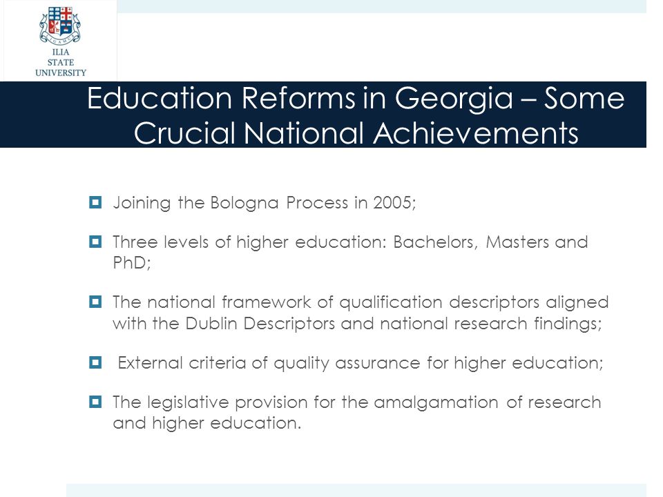 Education Reforms in Georgia – Some Crucial National Achievements  Joining the Bologna Process in 2005;  Three levels of higher education: Bachelors, Masters and PhD;  The national framework of qualification descriptors aligned with the Dublin Descriptors and national research findings;  External criteria of quality assurance for higher education;  The legislative provision for the amalgamation of research and higher education.