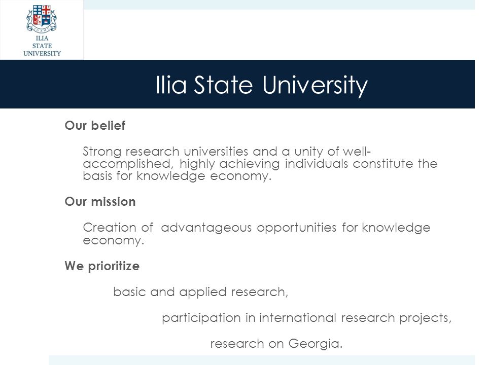 Ilia State University Our belief Strong research universities and a unity of well- accomplished, highly achieving individuals constitute the basis for knowledge economy.