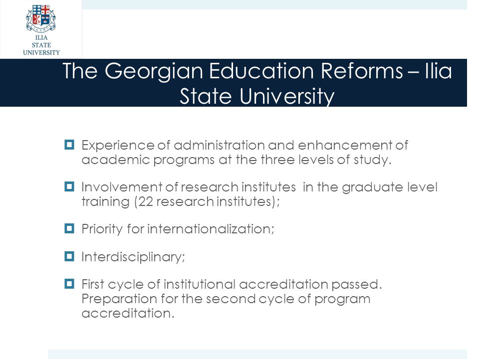 The Georgian Education Reforms – Ilia State University  Experience of administration and enhancement of academic programs at the three levels of study.