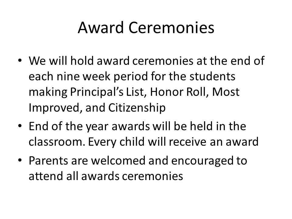 Award Ceremonies We will hold award ceremonies at the end of each nine week period for the students making Principal’s List, Honor Roll, Most Improved, and Citizenship End of the year awards will be held in the classroom.