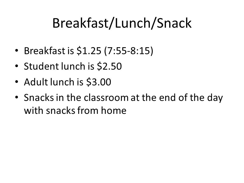 Breakfast/Lunch/Snack Breakfast is $1.25 (7:55-8:15) Student lunch is $2.50 Adult lunch is $3.00 Snacks in the classroom at the end of the day with snacks from home