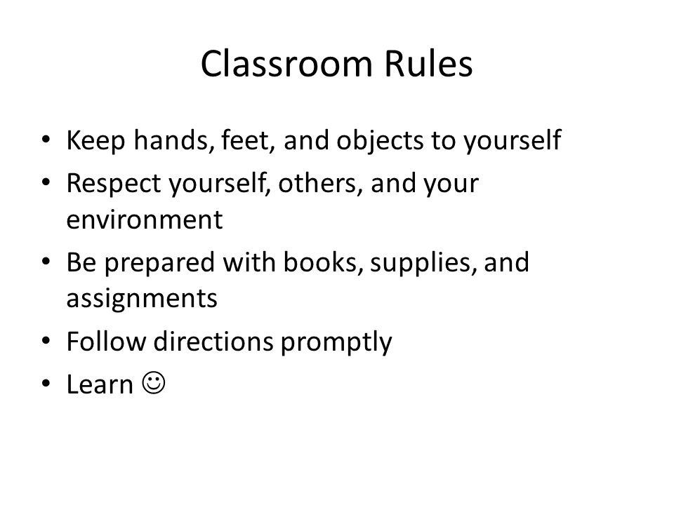 Classroom Rules Keep hands, feet, and objects to yourself Respect yourself, others, and your environment Be prepared with books, supplies, and assignments Follow directions promptly Learn