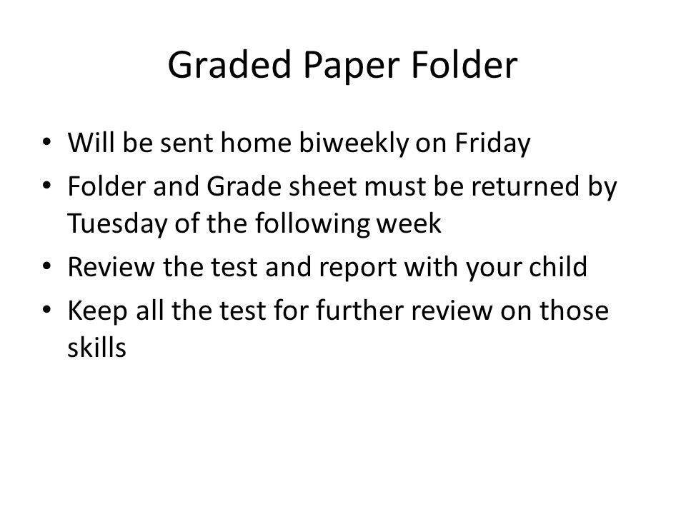 Graded Paper Folder Will be sent home biweekly on Friday Folder and Grade sheet must be returned by Tuesday of the following week Review the test and report with your child Keep all the test for further review on those skills