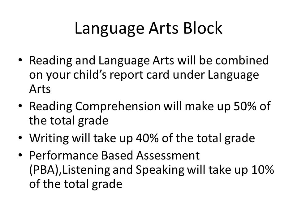 Language Arts Block Reading and Language Arts will be combined on your child’s report card under Language Arts Reading Comprehension will make up 50% of the total grade Writing will take up 40% of the total grade Performance Based Assessment (PBA),Listening and Speaking will take up 10% of the total grade