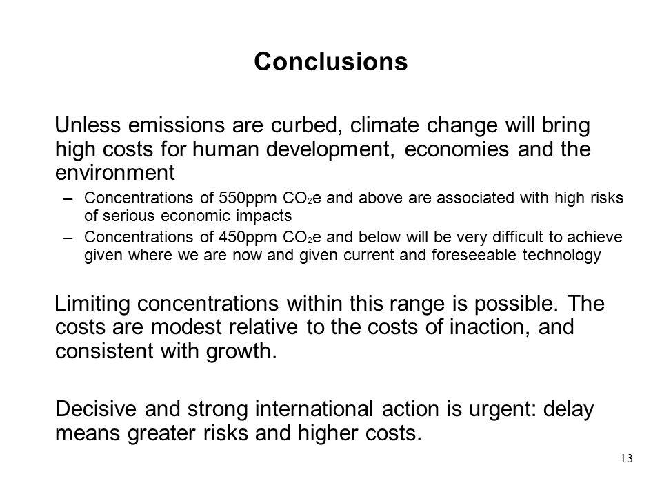 Conclusions Unless emissions are curbed, climate change will bring high costs for human development, economies and the environment –Concentrations of 550ppm CO 2 e and above are associated with high risks of serious economic impacts –Concentrations of 450ppm CO 2 e and below will be very difficult to achieve given where we are now and given current and foreseeable technology Limiting concentrations within this range is possible.