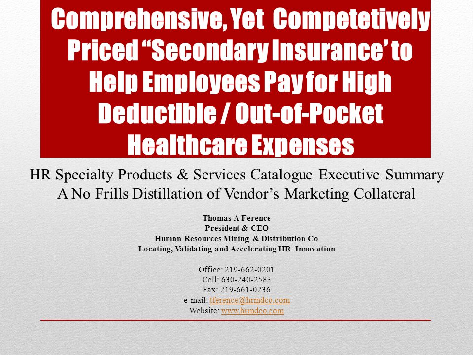 Comprehensive, Yet Competetively Priced Secondary Insurance’ to Help Employees Pay for High Deductible / Out-of-Pocket Healthcare Expenses HR Specialty Products & Services Catalogue Executive Summary A No Frills Distillation of Vendor’s Marketing Collateral Thomas A Ference President & CEO Human Resources Mining & Distribution Co Locating, Validating and Accelerating HR Innovation Office: Cell: Fax: Website: