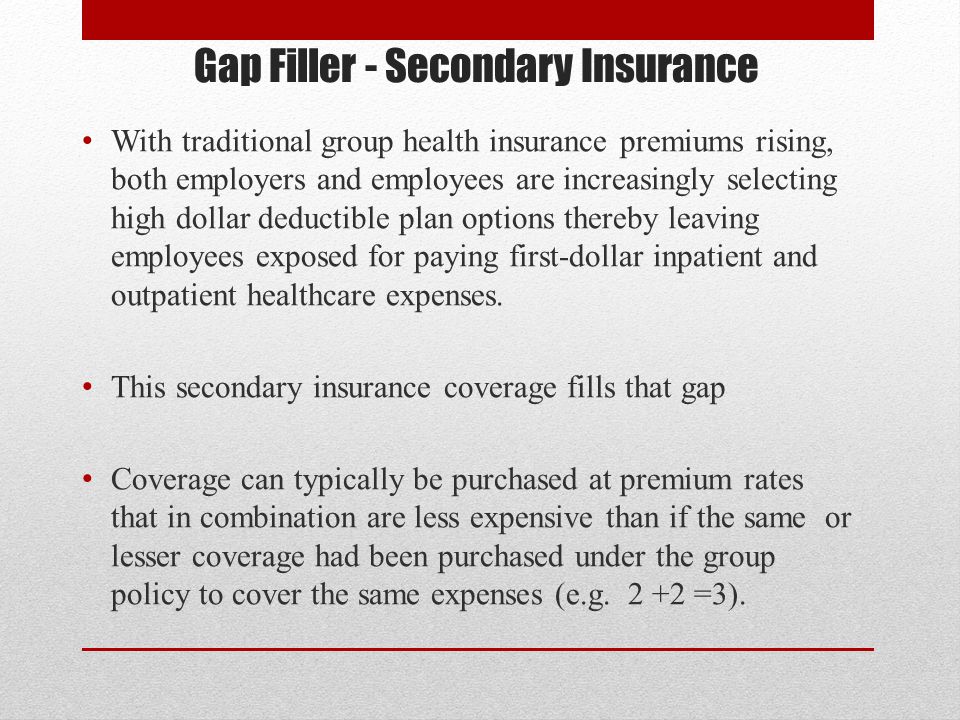 Gap Filler - Secondary Insurance With traditional group health insurance premiums rising, both employers and employees are increasingly selecting high dollar deductible plan options thereby leaving employees exposed for paying first-dollar inpatient and outpatient healthcare expenses.