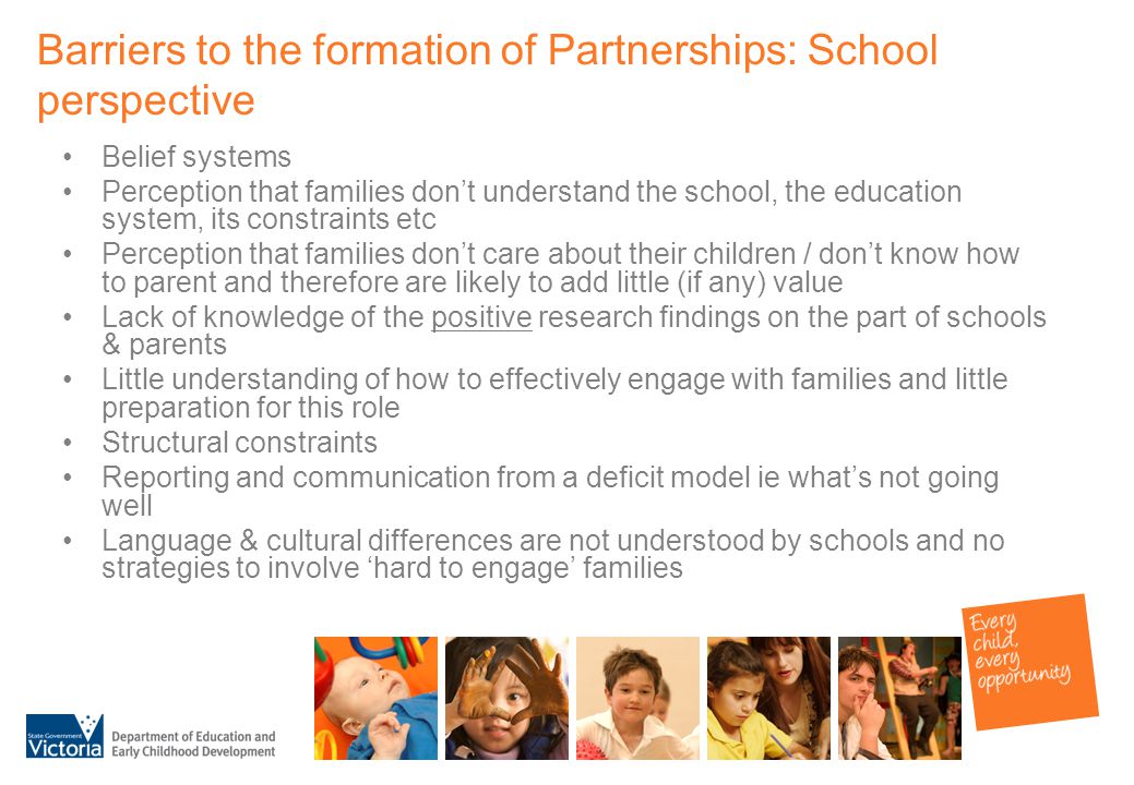Barriers to the formation of Partnerships: School perspective Belief systems Perception that families don’t understand the school, the education system, its constraints etc Perception that families don’t care about their children / don’t know how to parent and therefore are likely to add little (if any) value Lack of knowledge of the positive research findings on the part of schools & parents Little understanding of how to effectively engage with families and little preparation for this role Structural constraints Reporting and communication from a deficit model ie what’s not going well Language & cultural differences are not understood by schools and no strategies to involve ‘hard to engage’ families