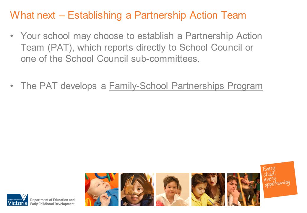 What next – Establishing a Partnership Action Team Your school may choose to establish a Partnership Action Team (PAT), which reports directly to School Council or one of the School Council sub-committees.
